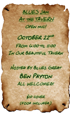 BLUES Jam
 At  the TAVERN
Open mic!
October 22nd 
From 6:00 til 11:00
In Our Beautiful Tavern

Hosted by Blues Great
Ben Payton
ALL WELCOMED!

$10 cover 
(food included)